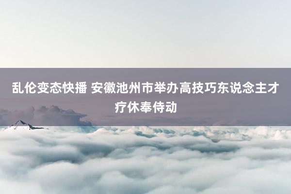 乱伦变态快播 安徽池州市举办高技巧东说念主才疗休奉侍动