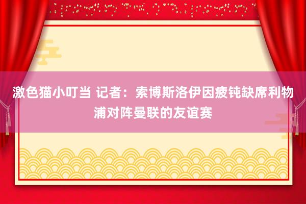 激色猫小叮当 记者：索博斯洛伊因疲钝缺席利物浦对阵曼联的友谊赛