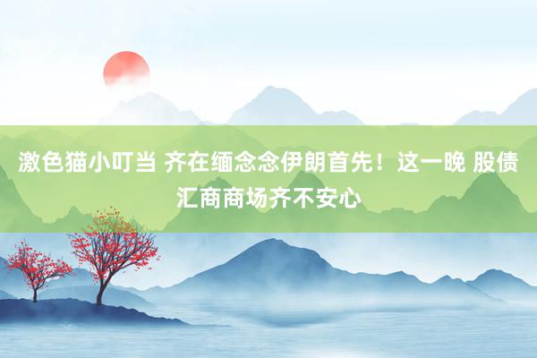 激色猫小叮当 齐在缅念念伊朗首先！这一晚 股债汇商商场齐不安心
