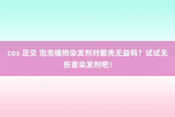 cos 足交 泡泡植物染发剂对躯壳无益吗？试试无伤害染发剂吧！