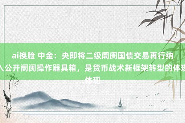 ai换脸 中金：央即将二级阛阓国债交易再行纳入公开阛阓操作器具箱，是货币战术新框架转型的体现