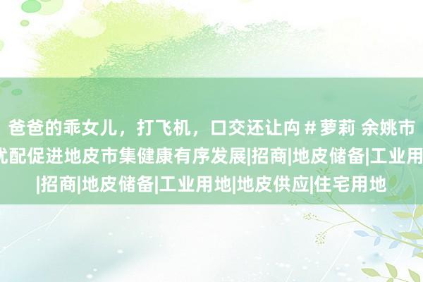 爸爸的乖女儿，打飞机，口交还让禸＃萝莉 余姚市资规局聚焦地皮高效优配促进地皮市集健康有序发展|招商|地皮储备|工业用地|地皮供应|住宅用地