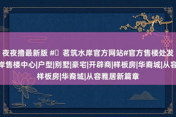夜夜撸最新版 #✦茗筑水岸官方网站#官方售楼处发布@茗筑水岸售楼中心|户型|别墅|豪宅|开辟商|样板房|华裔城|从容雅居新篇章
