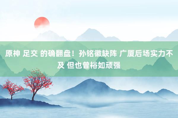 原神 足交 的确翻盘！孙铭徽缺阵 广厦后场实力不及 但也曾裕如顽强