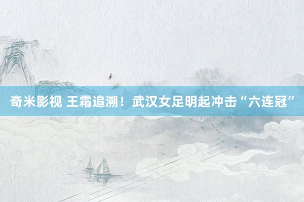 奇米影视 王霜追溯！武汉女足明起冲击“六连冠”