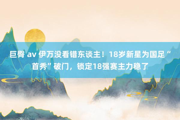 巨臀 av 伊万没看错东谈主！18岁新星为国足“首秀”破门，锁定18强赛主力稳了