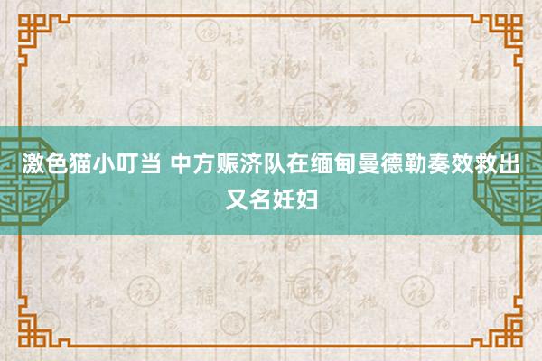 激色猫小叮当 中方赈济队在缅甸曼德勒奏效救出又名妊妇