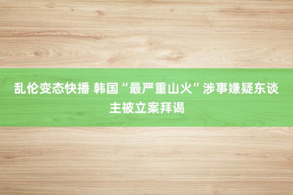 乱伦变态快播 韩国“最严重山火”涉事嫌疑东谈主被立案拜谒