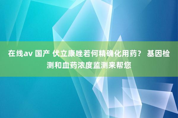 在线av 国产 伏立康唑若何精确化用药？ 基因检测和血药浓度监测来帮您