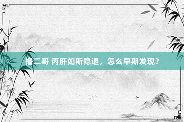 撸二哥 丙肝如斯隐退，怎么早期发现？