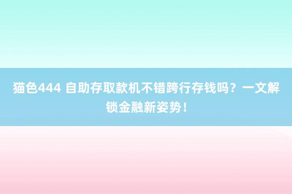 猫色444 自助存取款机不错跨行存钱吗？一文解锁金融新姿势！