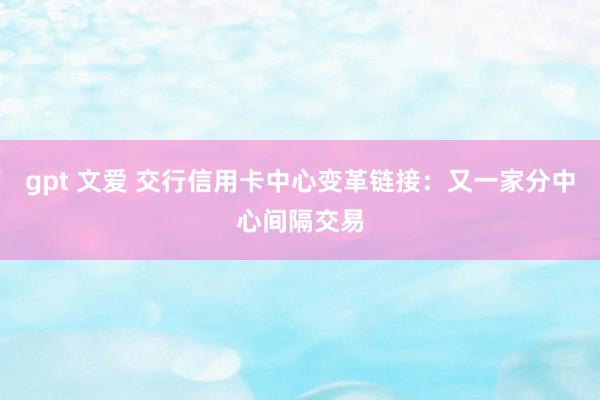gpt 文爱 交行信用卡中心变革链接：又一家分中心间隔交易