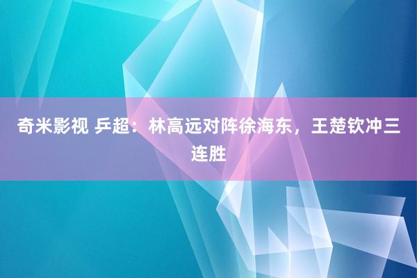 奇米影视 乒超：林高远对阵徐海东，王楚钦冲三连胜