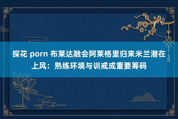 探花 porn 布莱达融会阿莱格里归来米兰潜在上风：熟练环境与训戒成重要筹码