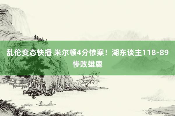 乱伦变态快播 米尔顿4分惨案！湖东谈主118-89惨败雄鹿