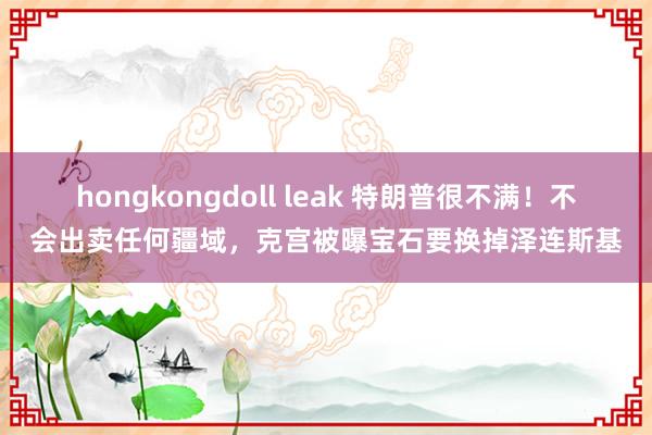hongkongdoll leak 特朗普很不满！不会出卖任何疆域，克宫被曝宝石要换掉泽连斯基