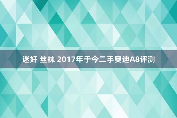 迷奸 丝袜 2017年于今二手奥迪A8评测