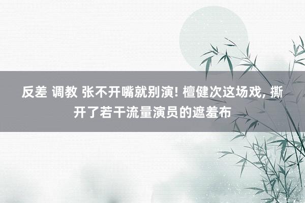 反差 调教 张不开嘴就别演! 檀健次这场戏， 撕开了若干流量演员的遮羞布