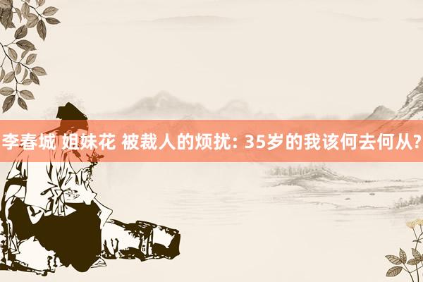 李春城 姐妹花 被裁人的烦扰: 35岁的我该何去何从?