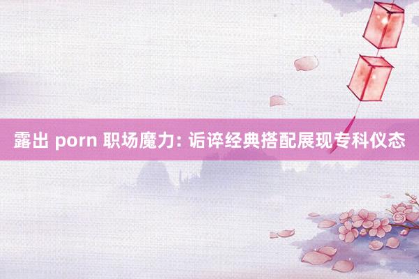 露出 porn 职场魔力: 诟谇经典搭配展现专科仪态