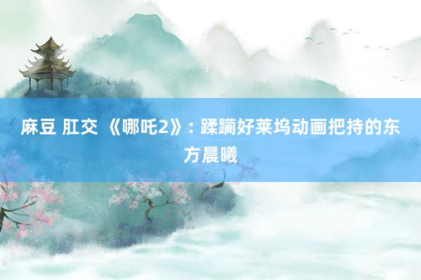 麻豆 肛交 《哪吒2》: 蹂躏好莱坞动画把持的东方晨曦