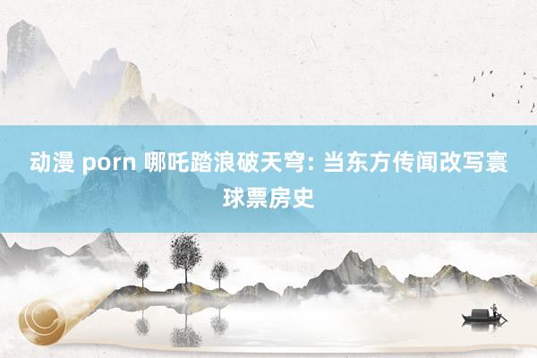动漫 porn 哪吒踏浪破天穹: 当东方传闻改写寰球票房史