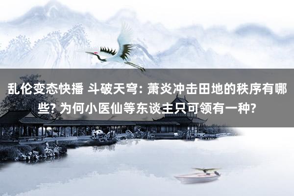 乱伦变态快播 斗破天穹: 萧炎冲击田地的秩序有哪些? 为何小医仙等东谈主只可领有一种?