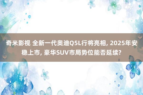 奇米影视 全新一代奥迪Q5L行将亮相， 2025年安稳上市， 豪华SUV市局势位能否延续?