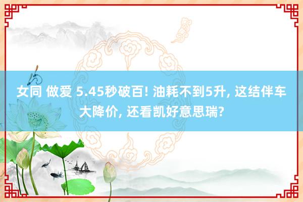 女同 做爱 5.45秒破百! 油耗不到5升， 这结伴车大降价， 还看凯好意思瑞?