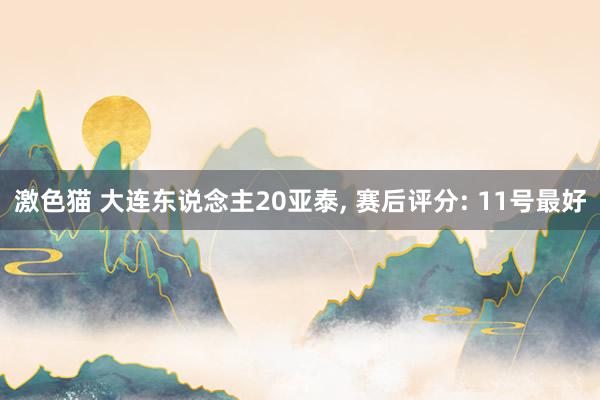 激色猫 大连东说念主20亚泰， 赛后评分: 11号最好