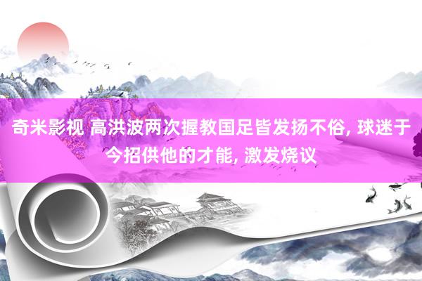 奇米影视 高洪波两次握教国足皆发扬不俗， 球迷于今招供他的才能， 激发烧议