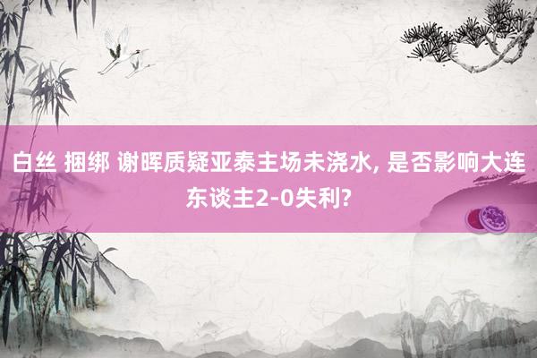 白丝 捆绑 谢晖质疑亚泰主场未浇水， 是否影响大连东谈主2-0失利?