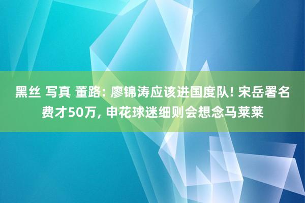 黑丝 写真 董路: 廖锦涛应该进国度队! 宋岳署名费才50万， 申花球迷细则会想念马莱莱