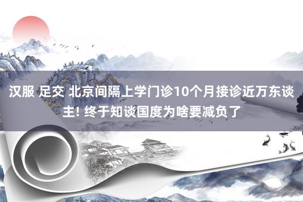汉服 足交 北京间隔上学门诊10个月接诊近万东谈主! 终于知谈国度为啥要减负了