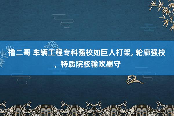 撸二哥 车辆工程专科强校如巨人打架， 轮廓强校、特质院校输攻墨守