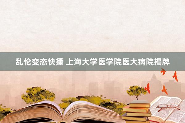 乱伦变态快播 上海大学医学院医大病院揭牌