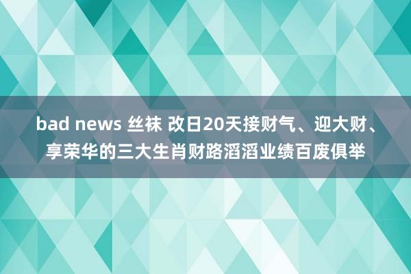 bad news 丝袜 改日20天接财气、迎大财、享荣华的三大生肖财路滔滔业绩百废俱举