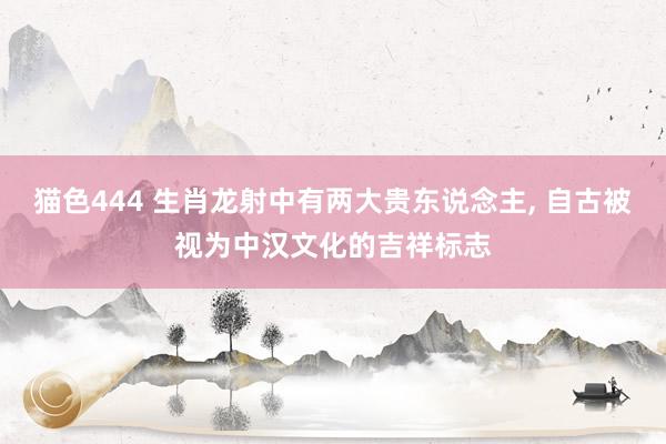 猫色444 生肖龙射中有两大贵东说念主， 自古被视为中汉文化的吉祥标志