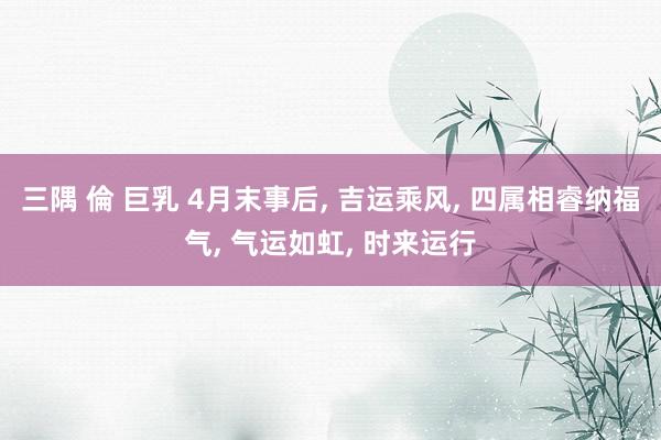 三隅 倫 巨乳 4月末事后， 吉运乘风， 四属相睿纳福气， 气运如虹， 时来运行