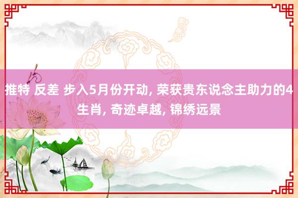 推特 反差 步入5月份开动， 荣获贵东说念主助力的4生肖， 奇迹卓越， 锦绣远景
