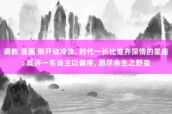 调教 漫画 刚开动冷淡， 时代一长比谁齐深情的星座: 既许一东谈主以偏疼， 愿尽余生之野蛮