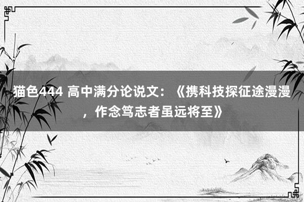 猫色444 高中满分论说文：《携科技探征途漫漫，作念笃志者虽远将至》