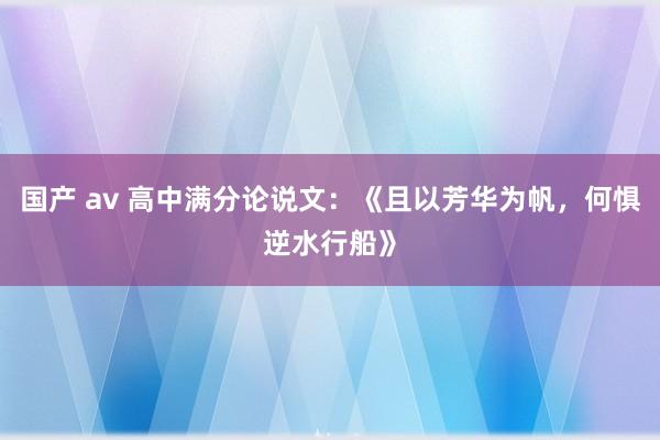 国产 av 高中满分论说文：《且以芳华为帆，何惧逆水行船》