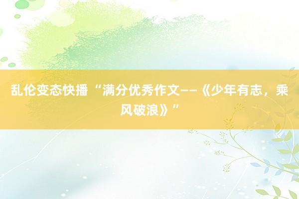 乱伦变态快播 “满分优秀作文——《少年有志，乘风破浪》”