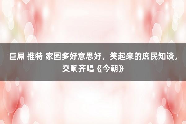 巨屌 推特 家园多好意思好，笑起来的庶民知谈，交响齐唱《今朝》
