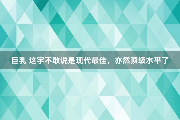 巨乳 这字不敢说是现代最佳，亦然顶级水平了