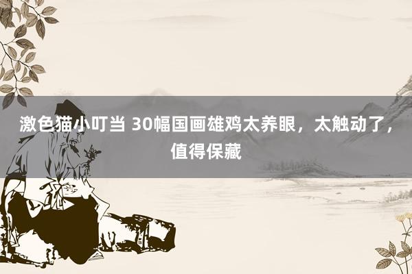 激色猫小叮当 30幅国画雄鸡太养眼，太触动了，值得保藏
