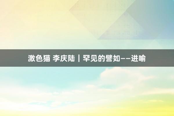 激色猫 李庆陆|罕见的譬如——进喻