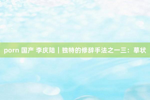 porn 国产 李庆陆|独特的修辞手法之一三:摹状