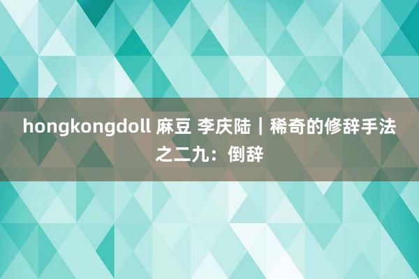 hongkongdoll 麻豆 李庆陆|稀奇的修辞手法之二九:倒辞